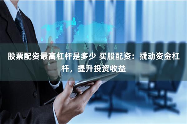 股票配资最高杠杆是多少 买股配资：撬动资金杠杆，提升投资收益