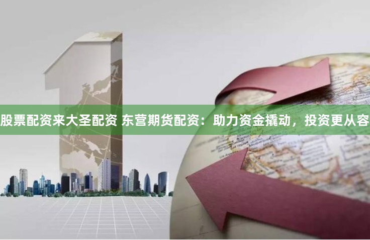 股票配资来大圣配资 东营期货配资：助力资金撬动，投资更从容