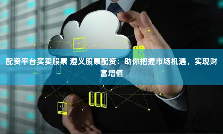 配资平台买卖股票 遵义股票配资：助你把握市场机遇，实现财富增值
