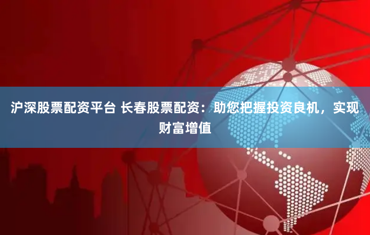 沪深股票配资平台 长春股票配资：助您把握投资良机，实现财富增值