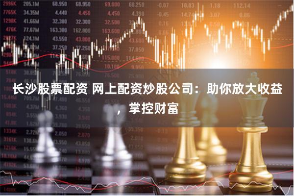 长沙股票配资 网上配资炒股公司：助你放大收益，掌控财富