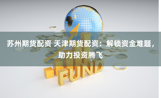 苏州期货配资 天津期货配资：解锁资金难题，助力投资腾飞