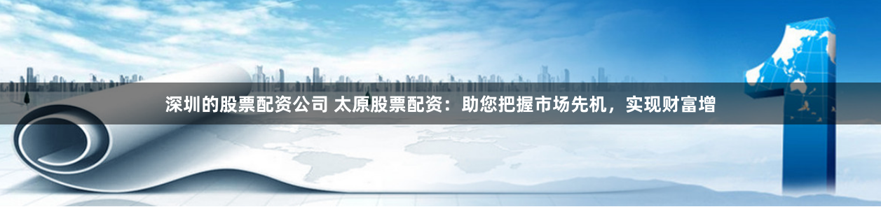 深圳的股票配资公司 太原股票配资：助您把握市场先机，实现财富增