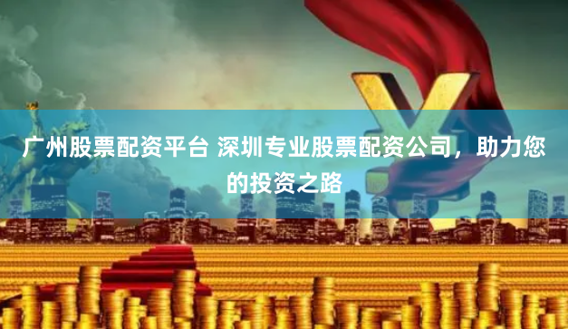 广州股票配资平台 深圳专业股票配资公司，助力您的投资之路