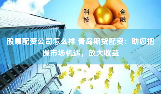 股票配资公司怎么样 青岛期货配资：助您把握市场机遇，放大收益