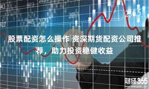 股票配资怎么操作 资深期货配资公司推荐，助力投资稳健收益