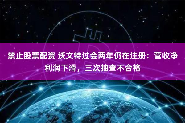 禁止股票配资 沃文特过会两年仍在注册：营收净利润下滑，三次抽查不合格