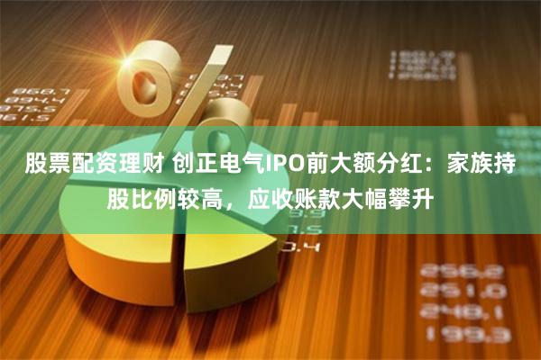 股票配资理财 创正电气IPO前大额分红：家族持股比例较高，应收账款大幅攀升