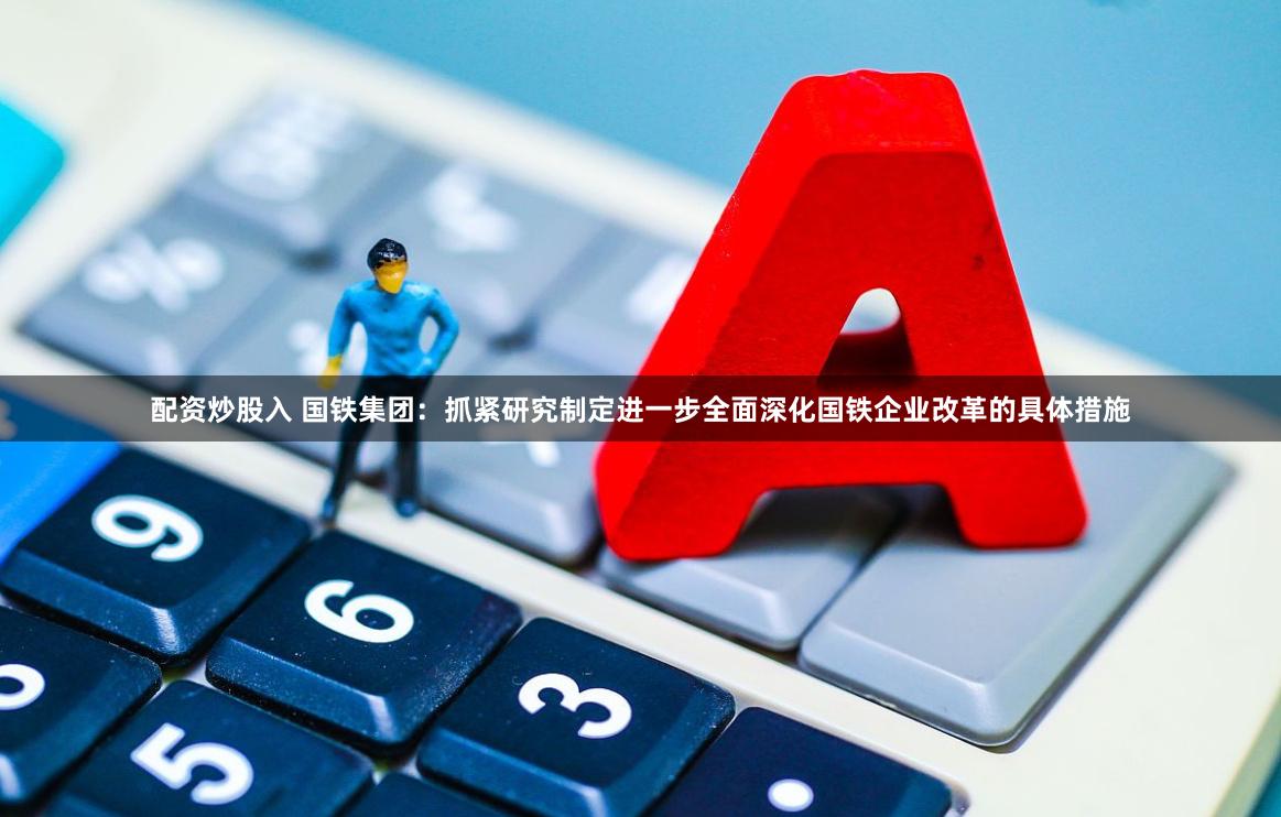 配资炒股入 国铁集团：抓紧研究制定进一步全面深化国铁企业改革的具体措施