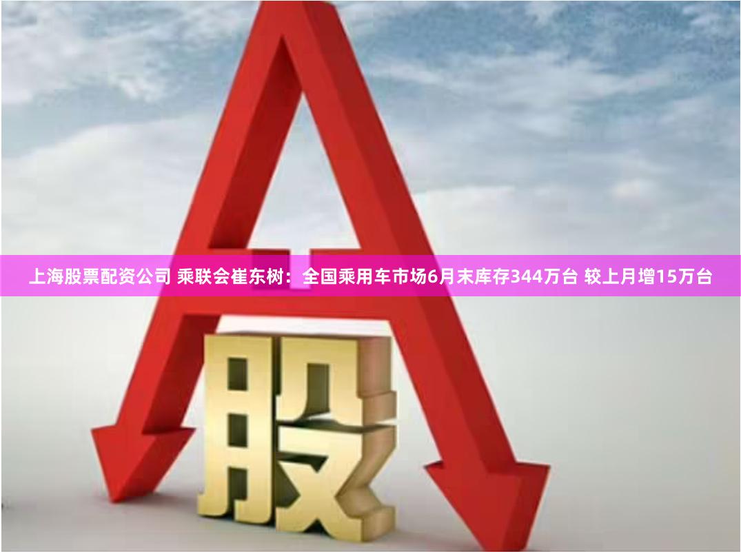 上海股票配资公司 乘联会崔东树：全国乘用车市场6月末库存344万台 较上月增15万台