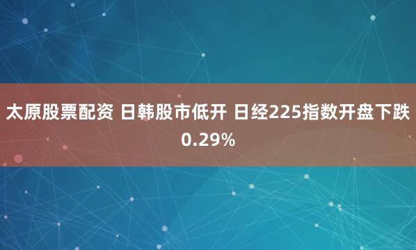 太原股票配资 日韩股市低开 日经225指数开盘下跌0.29%