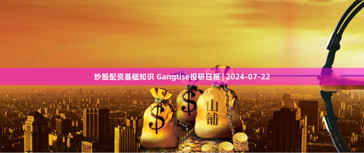 炒股配资基础知识 Gangtise投研日报 | 2024-07-22