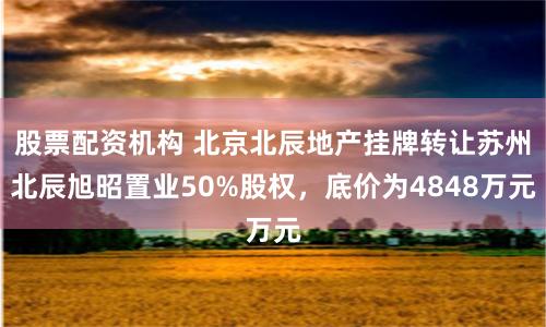 股票配资机构 北京北辰地产挂牌转让苏州北辰旭昭置业50%股权，底价为4848万元