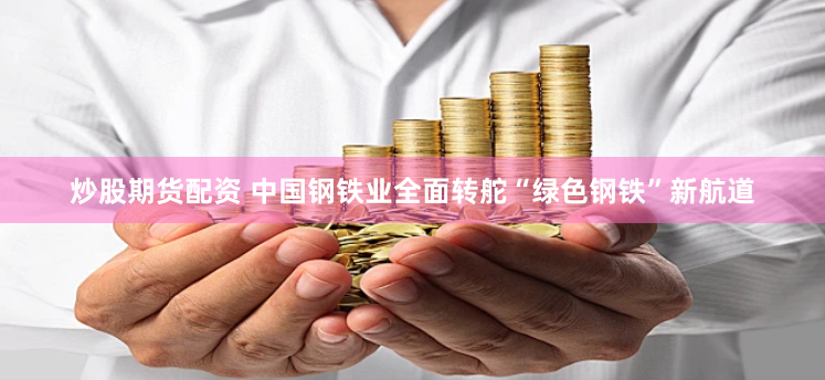 炒股期货配资 中国钢铁业全面转舵“绿色钢铁”新航道