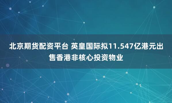 北京期货配资平台 英皇国际拟11.547亿港元出售香港非核心投资物业