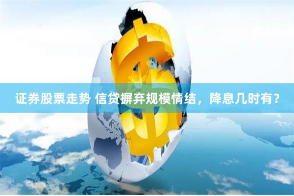 证券股票走势 信贷摒弃规模情结，降息几时有？