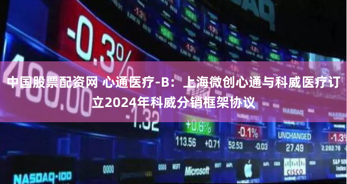 中国股票配资网 心通医疗-B：上海微创心通与科威医疗订立2024年科威分销框架协议