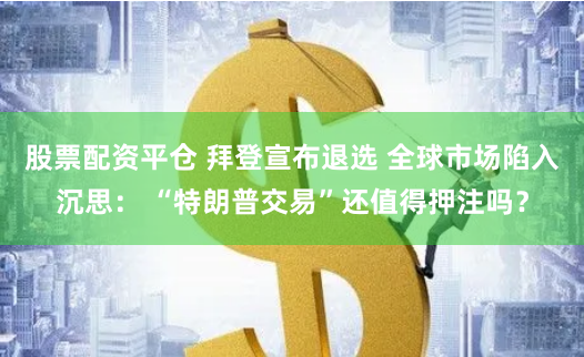 股票配资平仓 拜登宣布退选 全球市场陷入沉思： “特朗普交易”还值得押注吗？