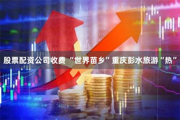 股票配资公司收费 “世界苗乡”重庆彭水旅游“热”
