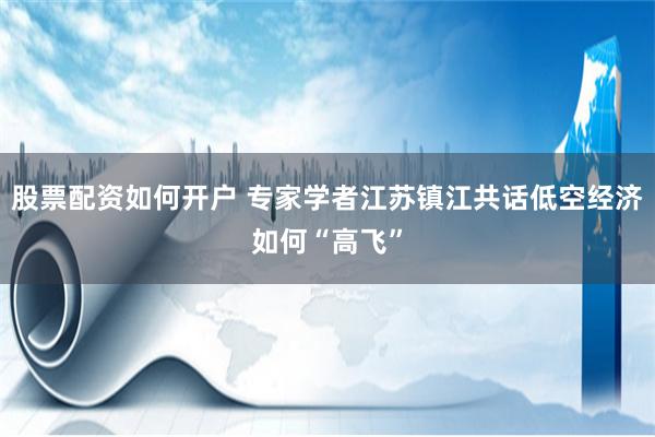 股票配资如何开户 专家学者江苏镇江共话低空经济如何“高飞”