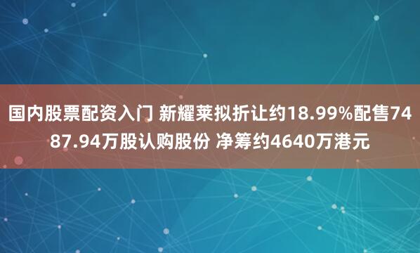国内股票配资入门 新耀莱拟折让约18.99%配售7487.94万股认购股份 净筹约4640万港元
