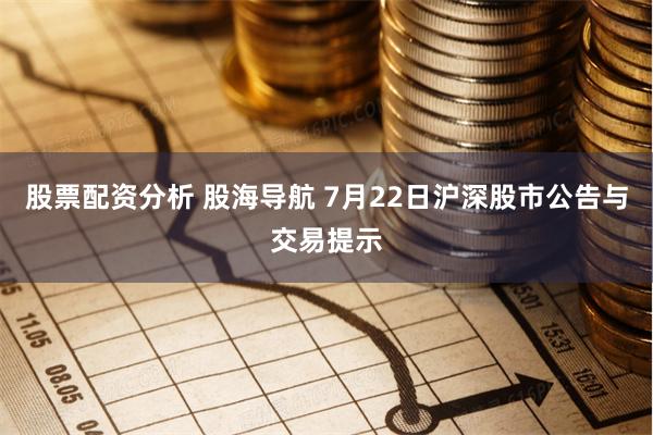 股票配资分析 股海导航 7月22日沪深股市公告与交易提示