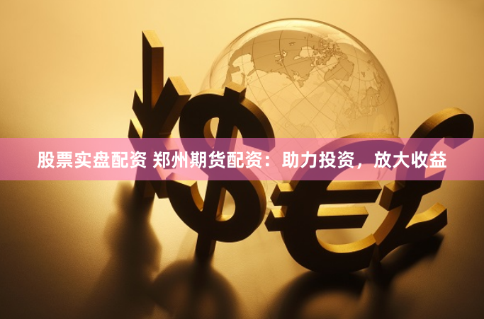 股票实盘配资 郑州期货配资：助力投资，放大收益