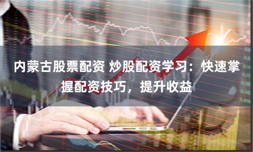 内蒙古股票配资 炒股配资学习：快速掌握配资技巧，提升收益