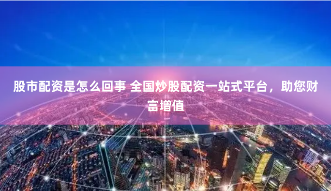 股市配资是怎么回事 全国炒股配资一站式平台，助您财富增值