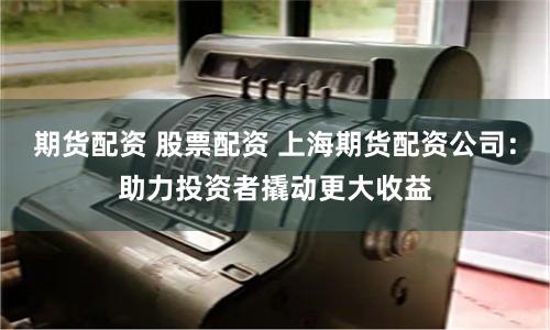 期货配资 股票配资 上海期货配资公司：助力投资者撬动更大收益