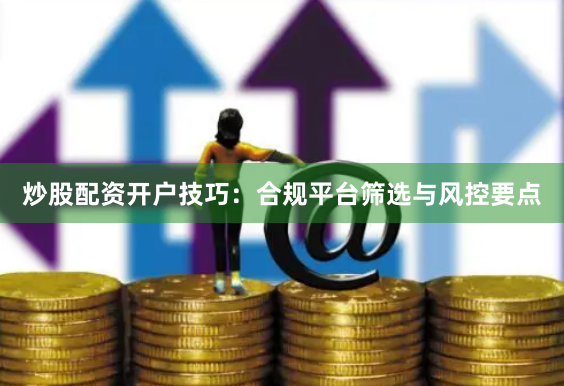炒股配资开户技巧：合规平台筛选与风控要点